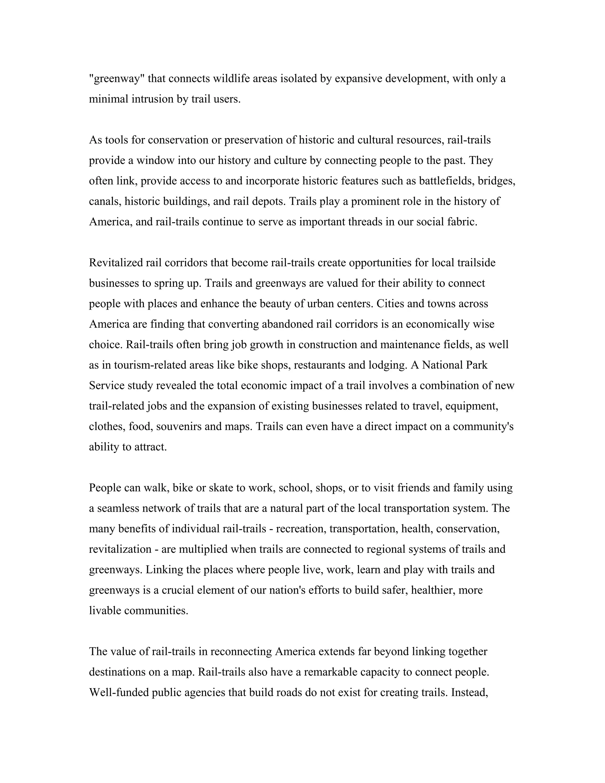 "greenway" that connects wildlife areas isolated by expansive development, with only a
minimal intrusion by trail users.
As tools for conservation or preservation of historic and cultural resources, rail-trails
provide a window into our history and culture by connecting people to the past. They
often link, provide access to and incorporate historic features such as battlefields, bridges,
canals, historic buildings, and rail depots. Trails play a prominent role in the history of
America, and rail-trails continue to serve as important threads in our social fabric.
Revitalized rail corridors that become rail-trails create opportunities for local trailside
businesses to spring up. Trails and greenways are valued for their ability to connect
people with places and enhance the beauty of urban centers. Cities and towns across
America are finding that converting abandoned rail corridors is an economically wise
choice. Rail-trails often bring job growth in construction and maintenance fields, as well
as in tourism-related areas like bike shops, restaurants and lodging. A National Park
Service study revealed the total economic impact of a trail involves a combination of new
trail-related jobs and the expansion of existing businesses related to travel, equipment,
clothes, food, souvenirs and maps. Trails can even have a direct impact on a community's
ability to attract.
People can walk, bike or skate to work, school, shops, or to visit friends and family using
a seamless network of trails that are a natural part of the local transportation system. The
many benefits of individual rail-trails - recreation, transportation, health, conservation,
revitalization - are multiplied when trails are connected to regional systems of trails and
greenways. Linking the places where people live, work, learn and play with trails and
greenways is a crucial element of our nation's efforts to build safer, healthier, more
livable communities.
The value of rail-trails in reconnecting America extends far beyond linking together
destinations on a map. Rail-trails also have a remarkable capacity to connect people.
Well-funded public agencies that build roads do not exist for creating trails. Instead,
 