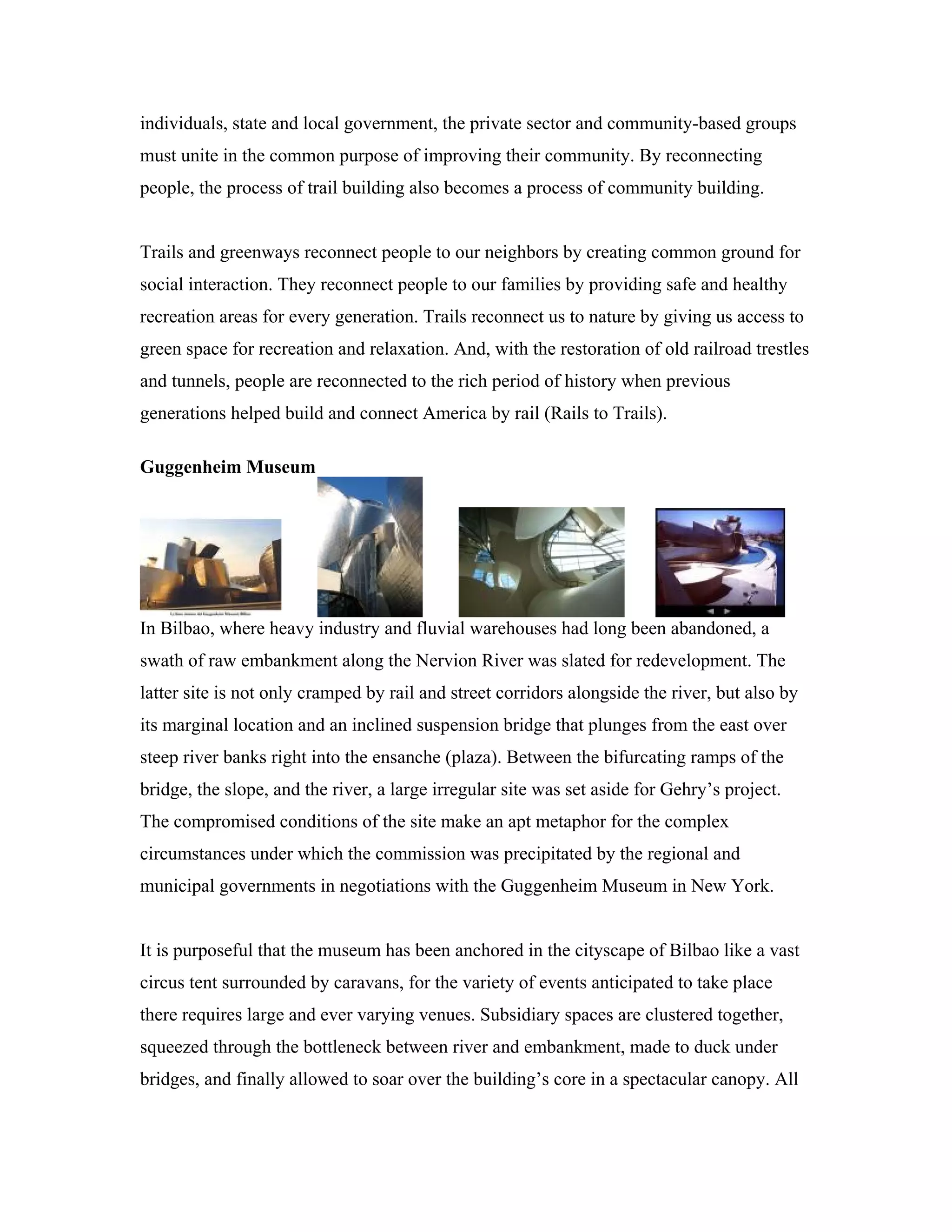 individuals, state and local government, the private sector and community-based groups
must unite in the common purpose of improving their community. By reconnecting
people, the process of trail building also becomes a process of community building.
Trails and greenways reconnect people to our neighbors by creating common ground for
social interaction. They reconnect people to our families by providing safe and healthy
recreation areas for every generation. Trails reconnect us to nature by giving us access to
green space for recreation and relaxation. And, with the restoration of old railroad trestles
and tunnels, people are reconnected to the rich period of history when previous
generations helped build and connect America by rail (Rails to Trails).
Guggenheim Museum
In Bilbao, where heavy industry and fluvial warehouses had long been abandoned, a
swath of raw embankment along the Nervion River was slated for redevelopment. The
latter site is not only cramped by rail and street corridors alongside the river, but also by
its marginal location and an inclined suspension bridge that plunges from the east over
steep river banks right into the ensanche (plaza). Between the bifurcating ramps of the
bridge, the slope, and the river, a large irregular site was set aside for Gehry’s project.
The compromised conditions of the site make an apt metaphor for the complex
circumstances under which the commission was precipitated by the regional and
municipal governments in negotiations with the Guggenheim Museum in New York.
It is purposeful that the museum has been anchored in the cityscape of Bilbao like a vast
circus tent surrounded by caravans, for the variety of events anticipated to take place
there requires large and ever varying venues. Subsidiary spaces are clustered together,
squeezed through the bottleneck between river and embankment, made to duck under
bridges, and finally allowed to soar over the building’s core in a spectacular canopy. All
 