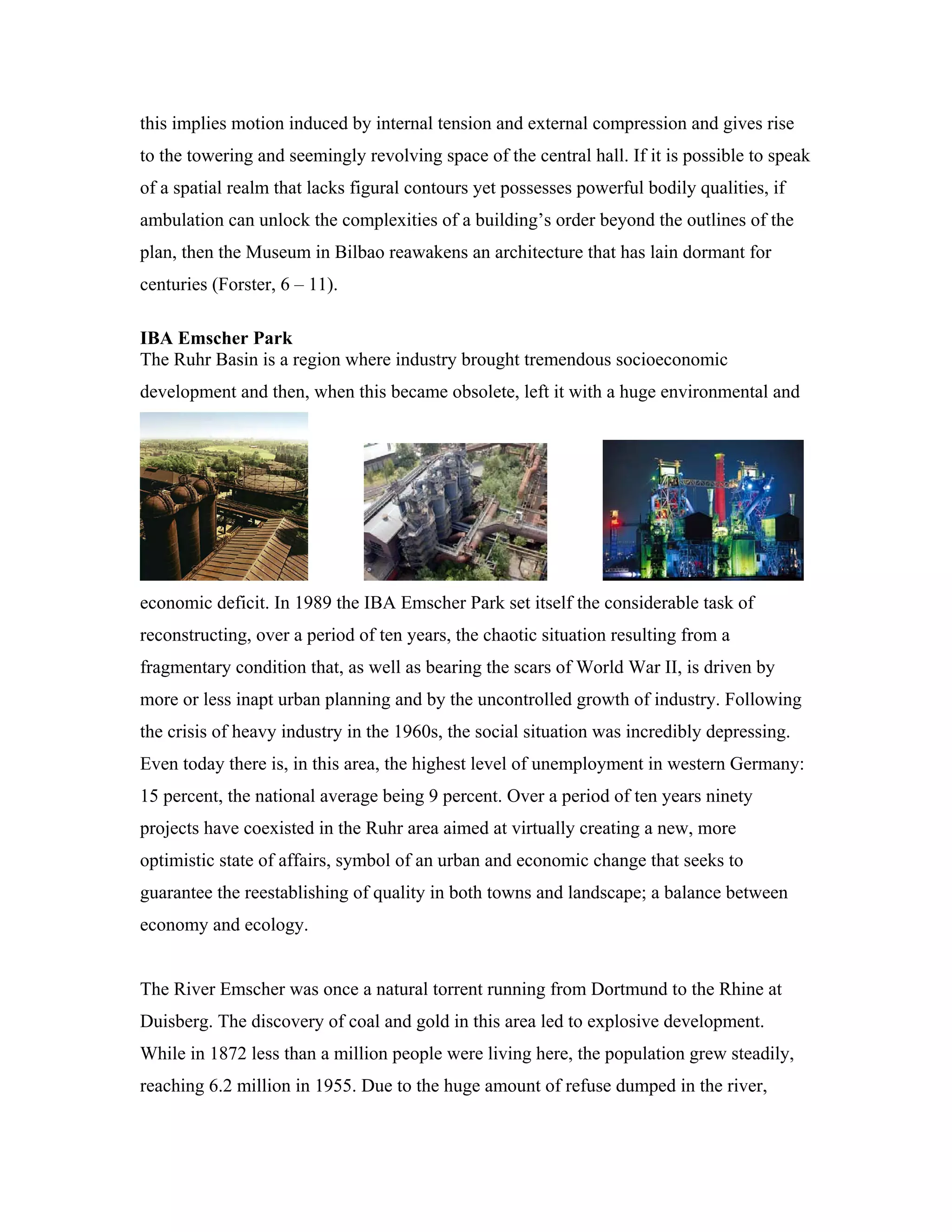 this implies motion induced by internal tension and external compression and gives rise
to the towering and seemingly revolving space of the central hall. If it is possible to speak
of a spatial realm that lacks figural contours yet possesses powerful bodily qualities, if
ambulation can unlock the complexities of a building’s order beyond the outlines of the
plan, then the Museum in Bilbao reawakens an architecture that has lain dormant for
centuries (Forster, 6 – 11).
IBA Emscher Park
The Ruhr Basin is a region where industry brought tremendous socioeconomic
development and then, when this became obsolete, left it with a huge environmental and
economic deficit. In 1989 the IBA Emscher Park set itself the considerable task of
reconstructing, over a period of ten years, the chaotic situation resulting from a
fragmentary condition that, as well as bearing the scars of World War II, is driven by
more or less inapt urban planning and by the uncontrolled growth of industry. Following
the crisis of heavy industry in the 1960s, the social situation was incredibly depressing.
Even today there is, in this area, the highest level of unemployment in western Germany:
15 percent, the national average being 9 percent. Over a period of ten years ninety
projects have coexisted in the Ruhr area aimed at virtually creating a new, more
optimistic state of affairs, symbol of an urban and economic change that seeks to
guarantee the reestablishing of quality in both towns and landscape; a balance between
economy and ecology.
The River Emscher was once a natural torrent running from Dortmund to the Rhine at
Duisberg. The discovery of coal and gold in this area led to explosive development.
While in 1872 less than a million people were living here, the population grew steadily,
reaching 6.2 million in 1955. Due to the huge amount of refuse dumped in the river,
 