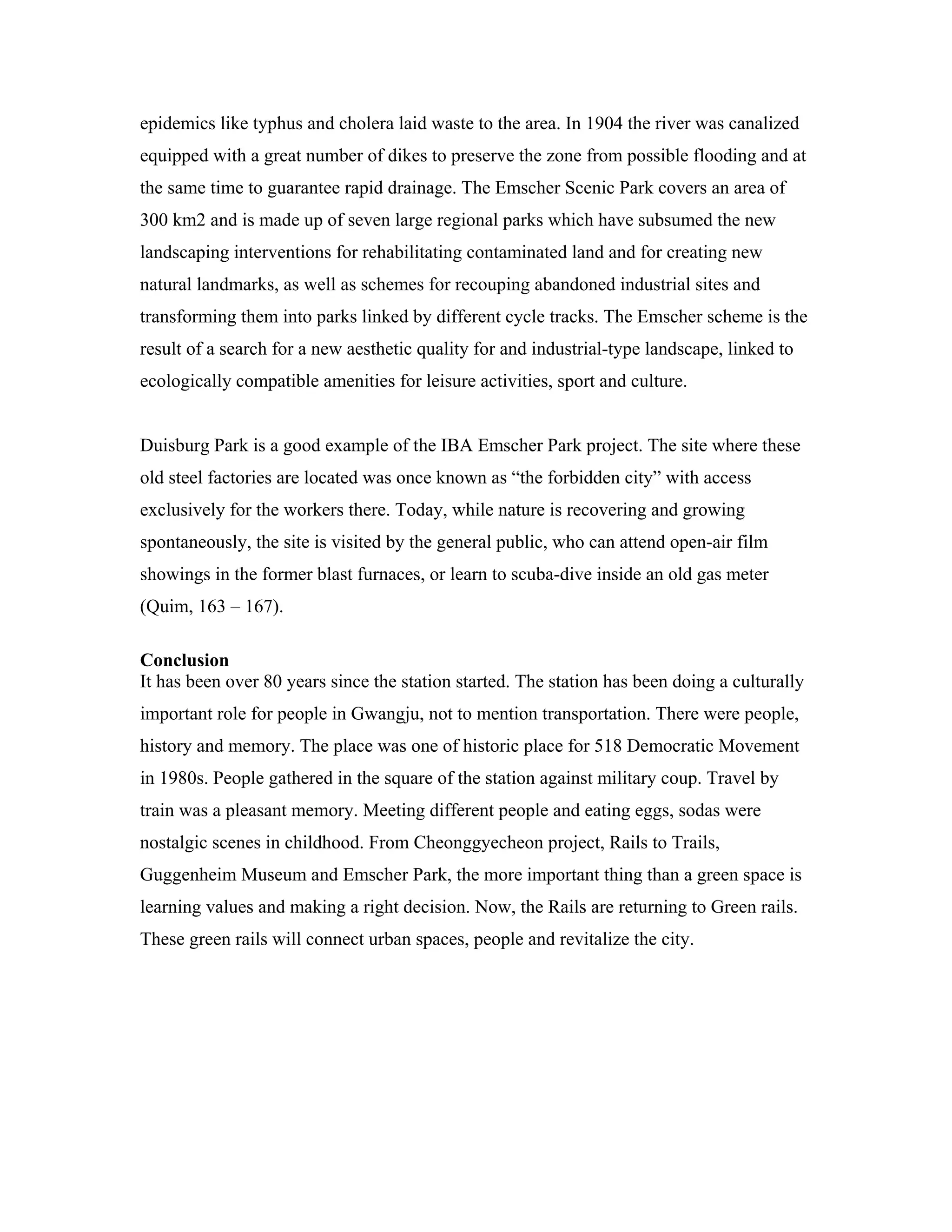 epidemics like typhus and cholera laid waste to the area. In 1904 the river was canalized
equipped with a great number of dikes to preserve the zone from possible flooding and at
the same time to guarantee rapid drainage. The Emscher Scenic Park covers an area of
300 km2 and is made up of seven large regional parks which have subsumed the new
landscaping interventions for rehabilitating contaminated land and for creating new
natural landmarks, as well as schemes for recouping abandoned industrial sites and
transforming them into parks linked by different cycle tracks. The Emscher scheme is the
result of a search for a new aesthetic quality for and industrial-type landscape, linked to
ecologically compatible amenities for leisure activities, sport and culture.
Duisburg Park is a good example of the IBA Emscher Park project. The site where these
old steel factories are located was once known as “the forbidden city” with access
exclusively for the workers there. Today, while nature is recovering and growing
spontaneously, the site is visited by the general public, who can attend open-air film
showings in the former blast furnaces, or learn to scuba-dive inside an old gas meter
(Quim, 163 – 167).
Conclusion
It has been over 80 years since the station started. The station has been doing a culturally
important role for people in Gwangju, not to mention transportation. There were people,
history and memory. The place was one of historic place for 518 Democratic Movement
in 1980s. People gathered in the square of the station against military coup. Travel by
train was a pleasant memory. Meeting different people and eating eggs, sodas were
nostalgic scenes in childhood. From Cheonggyecheon project, Rails to Trails,
Guggenheim Museum and Emscher Park, the more important thing than a green space is
learning values and making a right decision. Now, the Rails are returning to Green rails.
These green rails will connect urban spaces, people and revitalize the city.
 