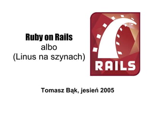 Ruby on Rails
       albo
(Linus na szynach)


      Tomasz Bąk, jesień 2005
 
