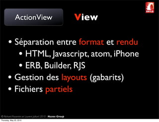 ActionView                                     View

       • Séparation entre format et rendu
          • HTML, Javascript, atom, iPhone
          • ERB, Builder, RJS
       • Gestion des layouts (gabarits)
       • Fichiers partiels

© Richard Piacentini et Laurent Julliard 2010 - Nuxos Group
Thursday, May 20, 2010
 