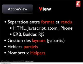 ActionView                                     View

       • Séparation entre format et rendu
          • HTML, Javascript, atom, iPhone
          • ERB, Builder, RJS
       • Gestion des layouts (gabarits)
       • Fichiers partiels
       • Nombreux Helpers
© Richard Piacentini et Laurent Julliard 2010 - Nuxos Group
Thursday, May 20, 2010
 