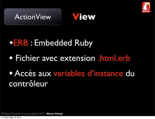 ActionView                                     View

        •ERB : Embedded Ruby
        • Fichier avec extension .html.erb
        • Accès aux variables d’instance du
        contrôleur


© Richard Piacentini et Laurent Julliard 2010 - Nuxos Group
Thursday, May 20, 2010
 