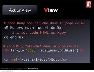 ActionView                                     View

     # code Ruby non affiché dans la page <% %>
     <% @users.each |user| do %>
         # … ici code HTML ou Ruby
     <% end %>

    # code Ruby *affiché* dans la page <%= %>
    <%= link_to 'Edit', edit_user_path(user) %>

     <a href="/users/1/edit">Edit</a>

© Richard Piacentini et Laurent Julliard 2010 - Nuxos Group
Thursday, May 20, 2010
 