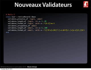 Nouveaux Validateurs
          # Rails 2
          class User < ActiveRecord::Base
            validates_presence_of :login, :email
            validates_length_of :login, :in => 3..20
            validates_format_of :login, :with => /^[A-Z]w+/i
            validates_uniqueness_of :email
            validates_length_of :email, :in => 5..100
            validates_format_of :email, :with => /^([^@s]+)@((?:[-a-z0-9]+.)+[a-z]{2,})$/i
          end




© Richard Piacentini et Laurent Julliard 2010 - Nuxos Group
Thursday, May 20, 2010
 