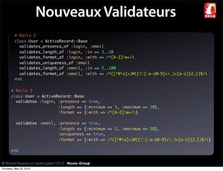 Nouveaux Validateurs
          # Rails 2
          class User < ActiveRecord::Base
            validates_presence_of :login, :email
            validates_length_of :login, :in => 3..20
            validates_format_of :login, :with => /^[A-Z]w+/i
            validates_uniqueness_of :email
            validates_length_of :email, :in => 5..100
            validates_format_of :email, :with => /^([^@s]+)@((?:[-a-z0-9]+.)+[a-z]{2,})$/i
          end

       # Rails 3
       class User < ActiveRecord::Base
         validates :login, :presence => true,
                           :length => {:minimum => 3, :maximum => 20},
                           :format => {:with => /^[A-Z]w+/i}

           validates :email, :presence => true,
                             :length => {:minimum => 5, :maximum => 50},
                             :uniqueness => true,
                             :format => {:with => /^([^@s]+)@((?:[-a-z0-9]+.)+[a-z]{2,})$/i}

       end


© Richard Piacentini et Laurent Julliard 2010 - Nuxos Group
Thursday, May 20, 2010
 
