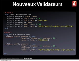 Nouveaux Validateurs
          # Rails 2
          class User < ActiveRecord::Base
            validates_presence_of :login, :email
            validates_length_of :login, :in => 3..20
            validates_format_of :login, :with => /^[A-Z]w+/i
            validates_uniqueness_of :email
            validates_length_of :email, :in => 5..100
            validates_format_of :email, :with => /^([^@s]+)@((?:[-a-z0-9]+.)+[a-z]{2,})$/i
          end

       # Rails 3
       class User < ActiveRecord::Base
         validates :login, :presence => true,
                           :length => {:minimum => 3, :maximum => 20},
                           :format => {:with => /^[A-Z]w+/i}

           validates :email, :presence => true,
                             :length => {:minimum => 5, :maximum => 50},
                             :uniqueness => true,
                             :format => {:with => /^([^@s]+)@((?:[-a-z0-9]+.)+[a-z]{2,})$/i}

       end


© Richard Piacentini et Laurent Julliard 2010 - Nuxos Group
Thursday, May 20, 2010
 