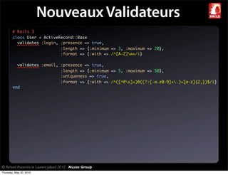 Nouveaux Validateurs
        # Rails 3
        class User < ActiveRecord::Base
          validates :login, :presence => true,
                            :length => {:minimum => 3, :maximum => 20},
                            :format => {:with => /^[A-Z]w+/i}

          validates :email, :presence => true,
                            :length => {:minimum => 5, :maximum => 50},
                            :uniqueness => true,
                            :format => {:with => /^([^@s]+)@((?:[-a-z0-9]+.)+[a-z]{2,})$/i}
        end




© Richard Piacentini et Laurent Julliard 2010 - Nuxos Group
Thursday, May 20, 2010
 