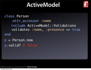 ActiveModel
       class Person
            attr_accessor :name
           include ActiveModel::Validations
           validates :name, :presence => true
       end
       p = Person.new
       p.valid? # false




© Richard Piacentini et Laurent Julliard 2010 - Nuxos Group
Thursday, May 20, 2010
 
