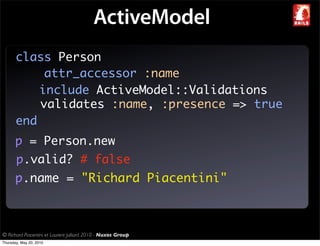 ActiveModel
       class Person
            attr_accessor :name
           include ActiveModel::Validations
           validates :name, :presence => true
       end
       p = Person.new
       p.valid? # false
       p.name = "Richard Piacentini"



© Richard Piacentini et Laurent Julliard 2010 - Nuxos Group
Thursday, May 20, 2010
 