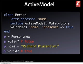 ActiveModel
       class Person
            attr_accessor :name
           include ActiveModel::Validations
           validates :name, :presence => true
       end
       p = Person.new
       p.valid? # false
       p.name = "Richard Piacentini"
      p.valid? # true

© Richard Piacentini et Laurent Julliard 2010 - Nuxos Group
Thursday, May 20, 2010
 