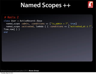Named Scopes ++
      # Rails 2
     class User < ActiveRecord::Base
       named_scope :admin, :conditions => ["is_admin = ?", true]
       named_scope :activated, lambda { { :conditions => ["activated_at ≤ ?",
     Time.now] } }
     end




© Richard Piacentini et Laurent Julliard 2010 - Nuxos Group
Thursday, May 20, 2010
 