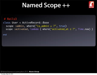 Named Scope ++
     # Rails3
    class User < ActiveRecord::Base
      scope :admin, where("is_admin = ?", true)
         scope :activated, lambda { where("activated_at ≤ ?", Time.now) }

    end




© Richard Piacentini et Laurent Julliard 2010 - Nuxos Group
Thursday, May 20, 2010
 