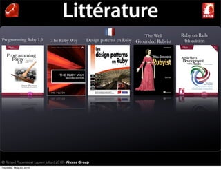 Littérature
                                                                                    The Well        Ruby on Rails
Programming Ruby 1.9             The Ruby Way            Design patterns en Ruby Grounded Rubyist    4th edition




© Richard Piacentini et Laurent Julliard 2010 - Nuxos Group
Thursday, May 20, 2010
 
