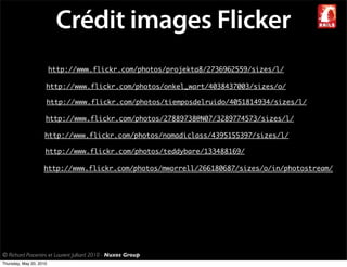 Crédit images Flicker
                         http://www.flickr.com/photos/projekta8/2736962559/sizes/l/

                     http://www.flickr.com/photos/onkel_wart/4038437003/sizes/o/

                     http://www.flickr.com/photos/tiemposdelruido/4051814934/sizes/l/

                     http://www.flickr.com/photos/27889738@N07/3289774573/sizes/l/

                     http://www.flickr.com/photos/nomadiclass/4395155397/sizes/l/

                     http://www.flickr.com/photos/teddybare/133488169/

                    http://www.flickr.com/photos/mworrell/266180687/sizes/o/in/photostream/




© Richard Piacentini et Laurent Julliard 2010 - Nuxos Group
Thursday, May 20, 2010
 