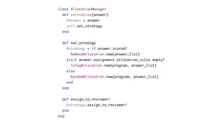 class AllocationManager
def initialize(answer)
@answer = answer
self.set_strategy
end
def set_strategy
@strategy = if answer.scored?
NoNeedAllocation.new(answer_list)
elsif answer.assignment.allocation_rules.empty?
TaTagAllocation.new(program, answer_list)
else
RandomAllocation.new(program, answer_list)
end
end
def assign_to_reviewer!
@strategy.assign_to_reviewer!
end
end
 