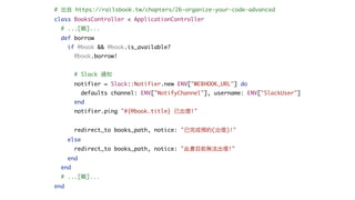 # 出⾃ https://railsbook.tw/chapters/26-organize-your-code-advanced
class BooksController < ApplicationController
# ...[略]...
def borrow
if @book && @book.is_available?
@book.borrow!
# Slack 通知
notifier = Slack::Notifier.new ENV["WEBHOOK_URL"] do
defaults channel: ENV["NotifyChannel"], username: ENV["SlackUser"]
end
notifier.ping "#{@book.title} 已出借!"
redirect_to books_path, notice: "已完成預約(出借)!"
else
redirect_to books_path, notice: "此書⽬前無法出借!"
end
end
# ...[略]...
end
 
