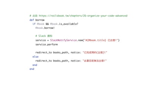 # 出⾃ https://railsbook.tw/chapters/26-organize-your-code-advanced
def borrow
if @book && @book.is_available?
@book.borrow!
# Slack 通知
service = SlackNotifyService.new("#{@book.title} 已出借!")
service.perform
redirect_to books_path, notice: "已完成預約(出借)!"
else
redirect_to books_path, notice: "此書⽬前無法出借!"
end
end
 