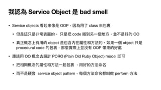 我認為 Service Object 是 bad smell
• Service objects 看起來像是 OOP，因為⽤了 class 來包裹

• 但是這只是非常表⾯的， 只是把 code 搬到另⼀個地⽅，並不是好的 OO

• 真正概念上有⽤的 object 是包含內在屬性和⽅法的。如果⼀個 object 只是
procedural code 的包裹，那麼實際上並沒有 OOP 帶來的好處

• 應該⽤ OO 概念去設計 PORO (Plain Old Ruby Object) model 即可

• 把相同概念的屬性和⽅法⼀起包裹 ，⽤好的⽅法命名

• ⽽不是硬套 service object pattern，每個⽅法命名都叫做 perform ⽅法
 