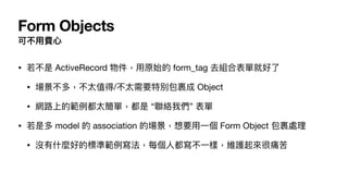 Form Objects
可不⽤費⼼
• 若不是 ActiveRecord 物件，⽤原始的 form_tag 去組合表單就好了

• 場景不多，不太值得/不太需要特別包裹成 Object

• 網路上的範例都太簡單，都是 “聯絡我們” 表單

• 若是多 model 的 association 的場景，想要⽤⼀個 Form Object 包裹處理

• 沒有什麼好的標準範例寫法，每個⼈都寫不⼀樣，維護起來很痛苦
 