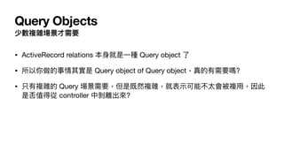 Query Objects
少數複雜場景才需要
• ActiveRecord relations 本⾝就是⼀種 Query object 了

• 所以你做的事情其實是 Query object of Query object，真的有需要嗎?

• 只有複雜的 Query 場景需要，但是既然複雜，就表⽰可能不太會被複⽤，因此
是否值得從 controller 中剝離出來?
 