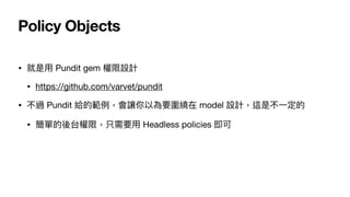 Policy Objects
• 就是⽤ Pundit gem 權限設計

• https://github.com/varvet/pundit

• 不過 Pundit 給的範例，會讓你以為要圍繞在 model 設計，這是不⼀定的

• 簡單的後台權限，只需要⽤ Headless policies 即可
 
