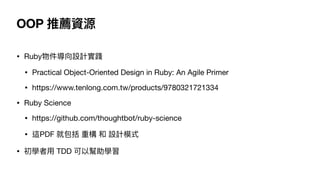 OOP 推薦資源
• Ruby物件導向設計實踐

• Practical Object-Oriented Design in Ruby: An Agile Primer

• https://www.tenlong.com.tw/products/9780321721334

• Ruby Science

• https://github.com/thoughtbot/ruby-science

• 這PDF 就包括 重構 和 設計模式

• 初學者⽤ TDD 可以幫助學習
 