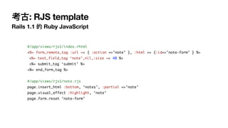 考古: RJS template
Rails 1.1 的 Ruby JavaScript
#/app/views/rjs1/index.rhtml
<%= form_remote_tag :url => { :action =>’note’ }, :html => {:id=>’note-form’ } %>
<%= text_field_tag ‘note’,nil,:size => 40 %>
<%= submit_tag ‘submit’ %>
<%= end_form_tag %>
#/app/views/rjs1/note.rjs
page.insert_html :bottom, ‘notes’, :partial =>’note’
page.visual_effect :highlight, ‘note’
page.form.reset ‘note-form’
 