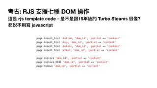  考古: RJS ⽀援七種 DOM 操作
這是 rjs template code，是不是跟15年後的 Turbo Steams 很像? 
都說不⽤寫 javascript
page.insert_html :bottom, 'dom_id', :partial => 'content'
page.insert_html :top, 'dom_id', :partial => 'content'
page.insert_html :before, 'dom_id', :partial => 'content'
page.insert_html :after, 'dom_id', :partial => 'content' 
page.replace 'dom_id', :partial => 'content'
page.replace_html 'dom_id', :partial => 'content'
page.remove 'dom_id', :partial => 'content'
 