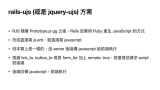 rails-ujs (或是 jquery-ujs) ⽅案
• RJS 隨著 Prototype.js gg 之後，Rails 放棄⽤ Ruby 產⽣ JavaScript 的⽅式

• 改成直接寫 js.erb，就直接寫 javascript 

• 但本質上是⼀樣的，由 server 後端傳 javascript 給前端執⾏

• 透過 link_to, button_to 或是 form_for 加上 remote: true，就會發送請求 script
到後端

• 後端回傳 javascript，前端執⾏
 