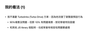 我的看法 (1)
• 我不喜歡 Turbolinks (Turbo Drive) ⽅案，因為他改變了瀏覽器預設⾏為

• 90%場景沒問題，但那 10% 有問題場景，對初學者特別困擾

• 和其他 JS library 搭配時，也經常會有相容性問題要處理
 