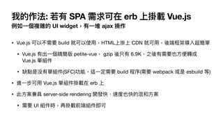 我的作法: 若有 SPA 需求可在 erb 上掛載 Vue.js
例如⼀個複雜的 UI widget，有⼀堆 ajax 操作
• Vue.js 可以不需要 build 就可以使⽤，HTML上掛上 CDN 就可⽤，後端框架導入超簡單

• Vue.js 有出⼀個精簡版 petite-vue， gzip 後只有 6.9K，之後有需要也⽅便轉成
Vue.js 單組件

• 缺點是沒有單組件(SFC)功能，這⼀定需要 build 程序(需要 webpack 或是 esbuild 等)

• 進⼀步可⽤ Vue.js 單組件掛載在 erb 上

• 此⽅案兼具 server-side rendering 開發快、速度也快的混和⽅案

• 需要 UI 組件時，再掛載前端組件即可
 