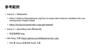 參考範例
• Vue.js 2 + Webpacker

• https://medium.freecodecamp.org/how-to-pass-rails-instance-variables-into-vue-
components-7fed2a14babf

• https://5xruby.tw/posts/rails-vuejs-get-started/

• Vue.js 3 + jsbundling-rails (⽤esbuild) 

• 有空我再寫 blog

• Vite Ruby ⽅案 https://github.com/ElMassimo/vite_ruby

• Vite 是 Vue.js ⾃家出的 build ⼯具
 
