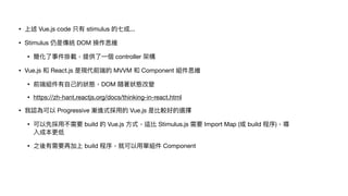 • 上述 Vue.js code 只有 stimulus 的七成...

• Stimulus 仍是傳統 DOM 操作思維

• 簡化了事件掛載，提供了⼀個 controller 架構

• Vue.js 和 React.js 是現代前端的 MVVM 和 Component 組件思維

• 前端組件有⾃⼰的狀態，DOM 隨著狀態改變

• https://zh-hant.reactjs.org/docs/thinking-in-react.html

• 我認為可以 Progressive 漸進式採⽤的 Vue.js 是比較好的選擇

• 可以先採⽤不需要 build 的 Vue.js ⽅式，這比 Stimulus.js 需要 Import Map (或 build 程序)，導
入成本更低

• 之後有需要再加上 build 程序，就可以⽤單組件 Component
 