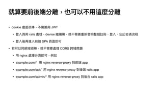 就算要前後端分離，也可以不⽤這麼分離
• cookie 還是很棒，不需要⽤ JWT

• 登入⾴⽤ rails 處理，devise 繼續⽤，就不需要重新發明整個註冊、登入、忘記密碼流程

• 登入後再進入前端 SPA ⾴⾯即可

• 若可以同網域很棒，就不需要處理 CORS 跨域問題

• ⽤ nginx 處理分流即可，例如

• example.com/* ⽤ nginx reverse-proxy 到前端 app

• example.com/api/* ⽤ nginx reverse-proxy 到後端 rails app 

• example.com/admin/* ⽤ nginx reverse-proxy 到後台 rails app
 