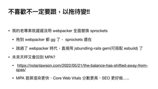 不喜歡不⼀定要跟，以拖待變!!
• 我的老專案就遲遲沒⽤ webpacker 全⾯替換 sprockets 

• 拖到 webpacker 都 gg 了， sprockets 還在

• 跳過了 webpacker 時代，直接⽤ jsbundling-rails gem(可搭配 esbuild) 了

• 未來天秤⼜會回到 MPA?

• https://nolanlawson.com/2022/05/21/the-balance-has-shifted-away-from-
spas/

• MPA ⾸屏渲染更快、Core Web Vitals 分數更⾼、SEO 更好做…..
 