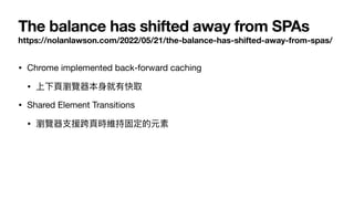 The balance has shifted away from SPAs
https://nolanlawson.com/2022/05/21/the-balance-has-shifted-away-from-spas/
• Chrome implemented back-forward caching

• 上下⾴瀏覽器本⾝就有快取

• Shared Element Transitions

• 瀏覽器⽀援跨⾴時維持固定的元素
 