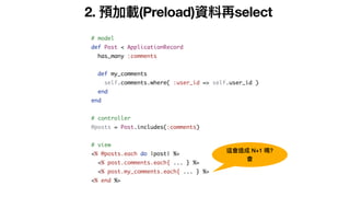2. 預加載(Preload)資料再select
# model
def Post < ApplicationRecord
has_many :comments
def my_comments
self.comments.where( :user_id => self.user_id )
end
end
# controller
@posts = Post.includes(:comments)
# view
<% @posts.each do |post| %>
<% post.comments.each{ ... } %>
<% post.my_comments.each{ ... } %>
<% end %>
這會造成 N+1 嗎?
會
 