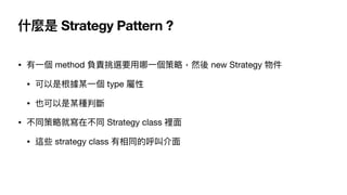 什麼是 Strategy Pattern ?
• 有⼀個 method 負責挑選要⽤哪⼀個策略，然後 new Strategy 物件

• 可以是根據某⼀個 type 屬性

• 也可以是某種判斷

• 不同策略就寫在不同 Strategy c...