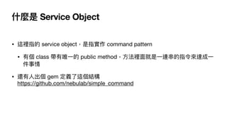 什麼是 Service Object
• 這裡指的 service object，是指實作 command pattern

• 有個 class 帶有唯⼀的 public method，⽅法裡⾯就是⼀連串的指令來達成⼀
件事情

• 還有⼈出...