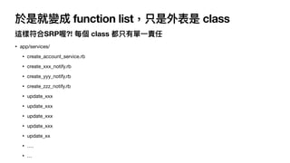 於是就變成 function list，只是外表是 class
這樣符合SRP喔?! 每個 class 都只有單⼀責任
• app/services/

• create_account_service.rb

• create_xxx_not...