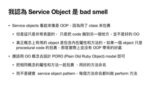 我認為 Service Object 是 bad smell
• Service objects 看起來像是 OOP，因為⽤了 class 來包裹

• 但是這只是非常表⾯的， 只是把 code 搬到另⼀個地⽅，並不是好的 OO

• 真正概念...