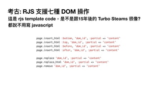  考古: RJS ⽀援七種 DOM 操作
這是 rjs template code，是不是跟15年後的 Turbo Steams 很像? 
都說不⽤寫 javascript
page.insert_html :bottom, 'dom_id',...