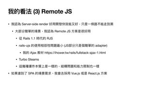 • 我認為 Server-side render 好⽤開發快效能⼜好，只是⼀條路不能走到⿊

• ⼤部分簡單的場景，我認為 Remote JS ⽅案是很好⽤

• 從 Rails 1.1 時代的 RJS

• rails-ujs 的使⽤相容性問...