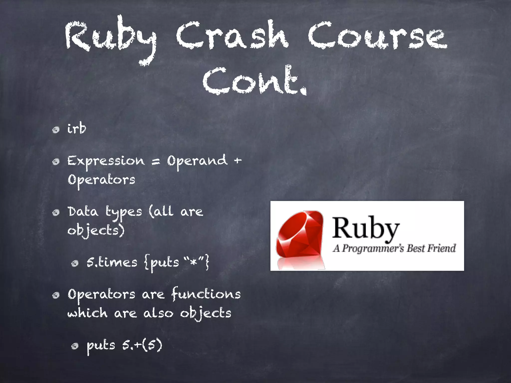 Ruby Crash Course
Cont.
irb
Expression = Operand +
Operators
Data types (all are
objects)
5.times {puts “*”}
Operators are functions
which are also objects
puts 5.+(5)
 