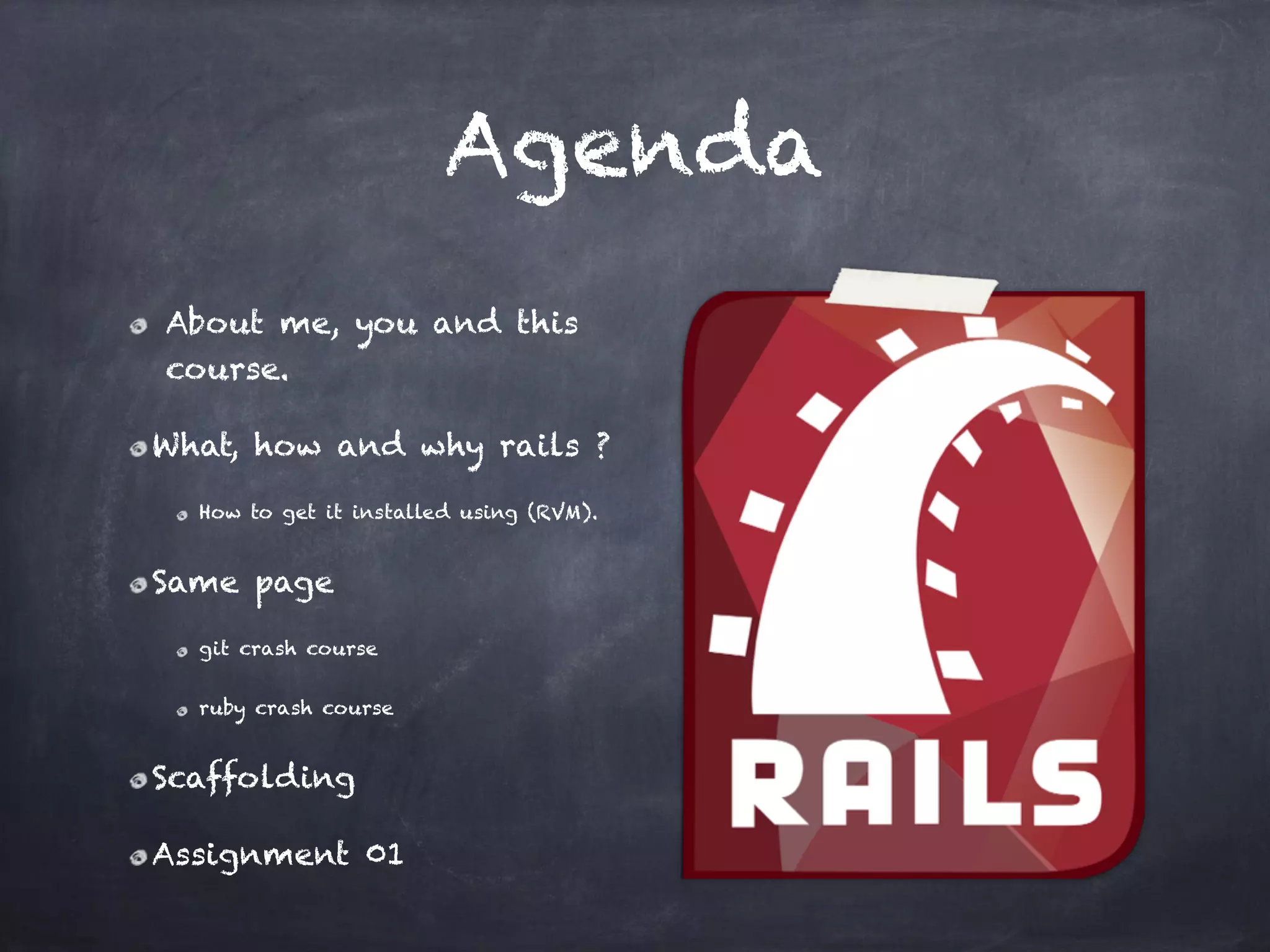 Agenda
About me, you and this
course.
What, how and why rails ?
How to get it installed using (RVM).
Same page
git crash course
ruby crash course
Scaffolding
Assignment 01
 