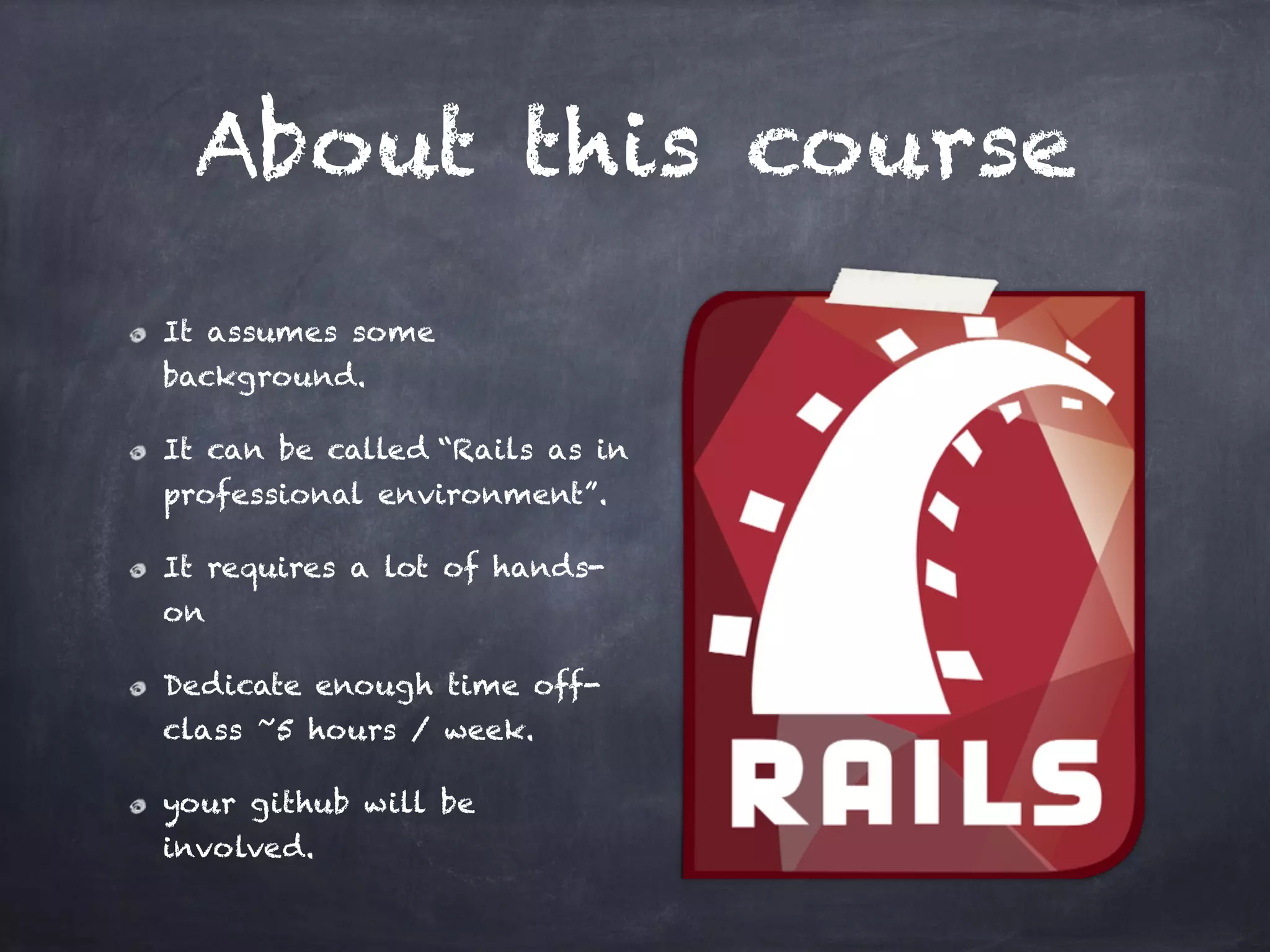 About this course
It assumes some
background.
It can be called “Rails as in
professional environment”.
It requires a lot of hands-
on
Dedicate enough time off-
class ~5 hours / week.
your github will be
involved.
 
