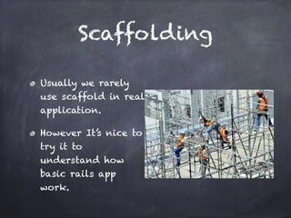 Scaffolding
Usually we rarely
use scaffold in real
application.
However It’s nice to
try it to
understand how
basic rails app
work.
 