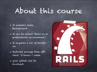 About this course
It assumes some
background.
It can be called “Rails as in
professional environment”.
It requires a lot of hands-
on
Dedicate enough time off-
class ~5 hours / week.
your github will be
involved.
 
